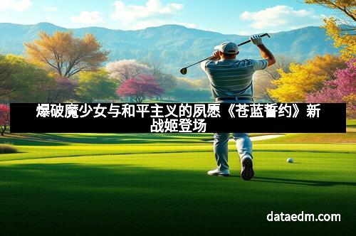 爆破魔少女与和平主义的夙愿《苍蓝誓约》新战姬登场